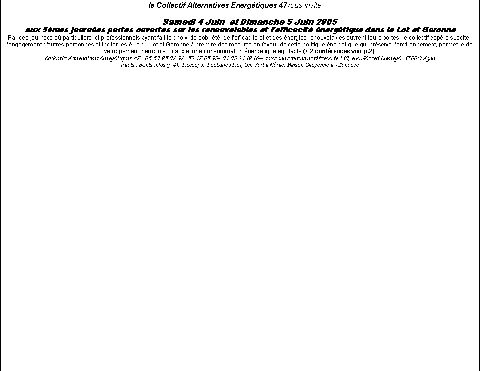 Zone de Texte:  le Collectif Alternatives Energtiques 47vous invite		Samedi 4 Juin  et Dimanche 5 Juin 2005 aux 5mes journes portes ouvertes sur les renouvelables et lefficacit nergtique dans le Lot et GaronnePar ces journes o particuliers  et professionnels ayant fait le choix  de sobrit, de lefficacit et et des nergies renouvelables ouvrent leurs portes, le collectif espre susciter lengagement dautres personnes et inciter les lus du Lot et Garonne  prendre des mesures en faveur de cette politique nergtique qui prserve lenvironnement, permet le dveloppement demplois locaux et une consommation nergtique quitable (+ 2 confrences voir p.2)Collectif Alternatives nergtiques 47-  05 53 95 02 92- 53 67 85 93 06 83 36 19 16 sciencenvironnement@free.fr 148, rue Grard Duverg, 4700O Agen  tracts : points infos (p.4),  biocoops,  boutiques bios, Uni Vert  Nrac, Maison Citoyenne  Villeneuve 