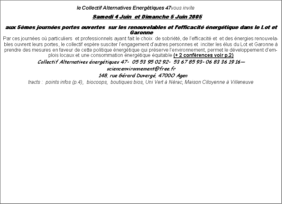 Zone de Texte:  le Collectif Alternatives Energtiques 47vous invite		Samedi 4 Juin  et Dimanche 5 Juin 2005 aux 5mes journes portes ouvertes  sur les renouvelables et lefficacit nergtique dans le Lot et GaronnePar ces journes o particuliers  et professionnels ayant fait le choix  de sobrit, de lefficacit et  et des nergies renouvelables ouvrent leurs portes, le collectif espre susciter lengagement dautres personnes et  inciter les lus du Lot et Garonne  prendre des mesures en faveur de cette politique nergtique qui prserve lenvironnement, permet le dveloppement demplois locaux et une consommation nergtique quitable (+ 2 confrences voir p.2)Collectif Alternatives nergtiques 47-  05 53 95 02 92-  53 67 85 93 06 83 36 19 16 sciencenvironnement@free.fr  148, rue Grard Duverg, 4700O Agen  tracts :  points infos (p.4),  biocoops,  boutiques bios, Uni Vert  Nrac, Maison Citoyenne  Villeneuve 